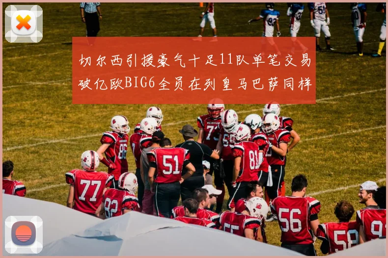 切尔西引援豪气十足11队单笔交易破亿欧BIG6全员在列皇马巴萨同样参与
