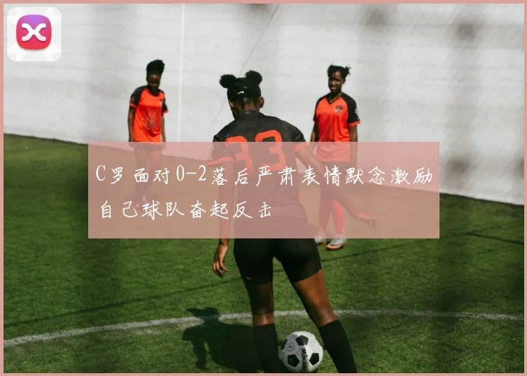 C罗面对0-2落后严肃表情默念激励自己球队奋起反击