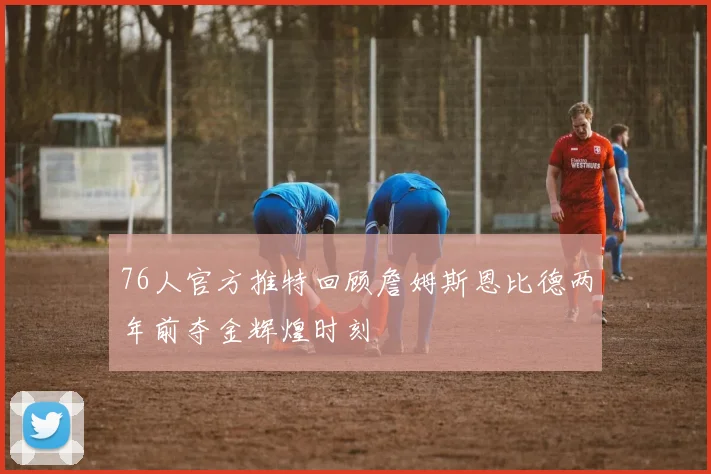 76人官方推特回顾詹姆斯恩比德两年前夺金辉煌时刻