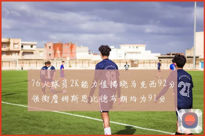 76人球员2K能力值揭晓马克西92分领衔詹姆斯恩比德布朗均为91分