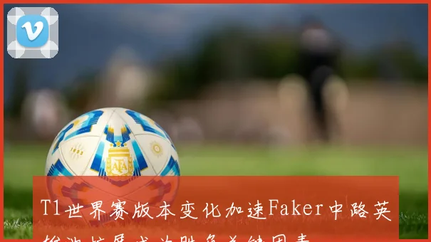 T1世界赛版本变化加速Faker中路英雄池扩展成为胜负关键因素