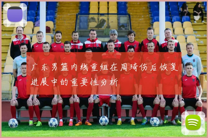 广东男篮内线重组在周琦伤后恢复进展中的重要性分析