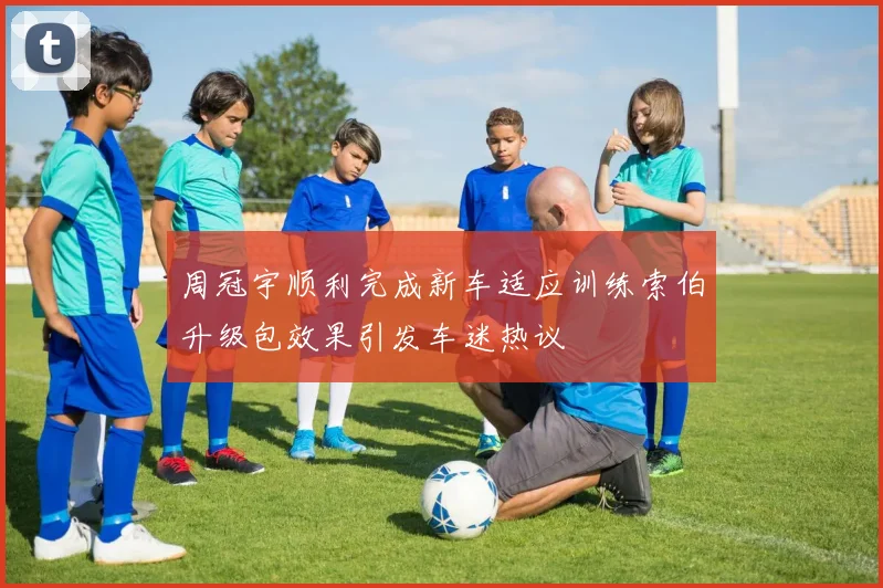 周冠宇顺利完成新车适应训练索伯升级包效果引发车迷热议