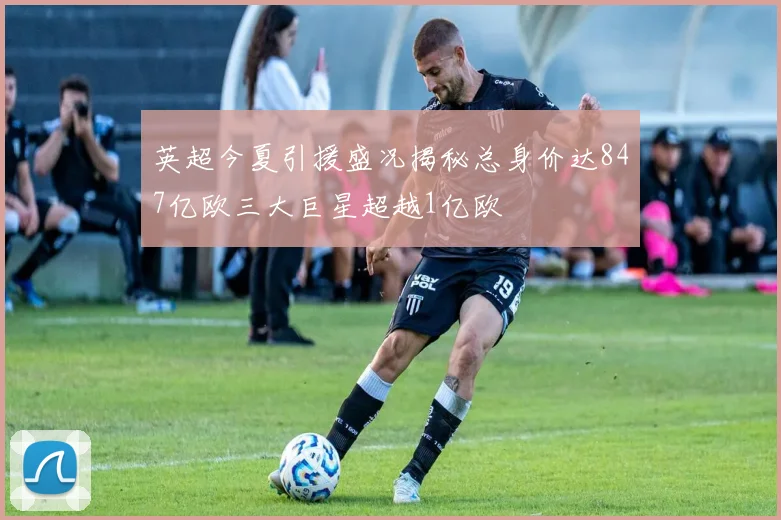 英超今夏引援盛况揭秘总身价达847亿欧三大巨星超越1亿欧