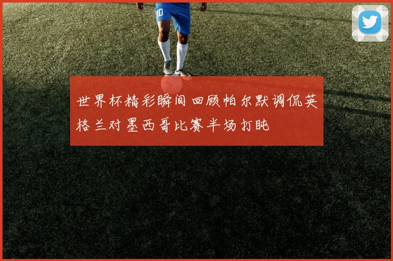 世界杯精彩瞬间回顾帕尔默调侃英格兰对墨西哥比赛半场打盹