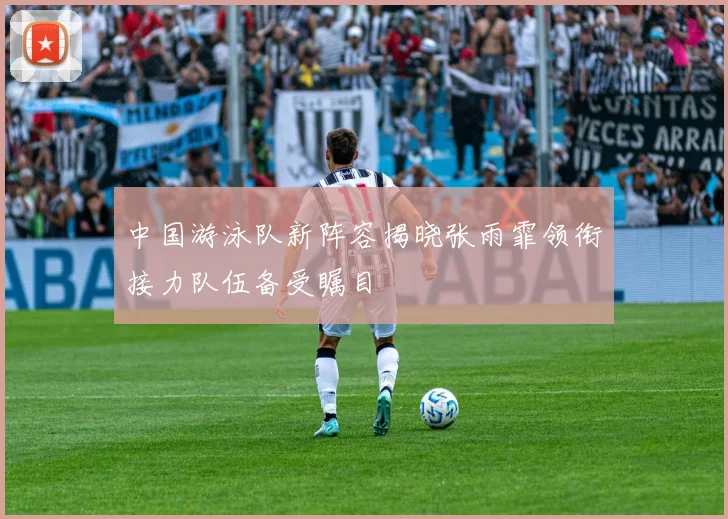中国游泳队新阵容揭晓张雨霏领衔接力队伍备受瞩目