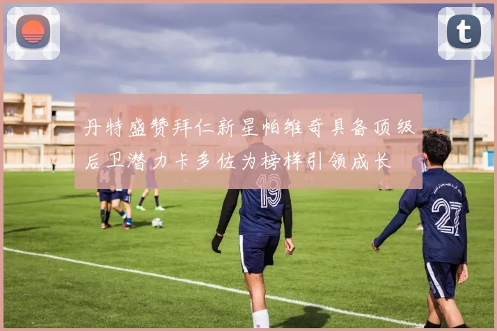 丹特盛赞拜仁新星帕维奇具备顶级后卫潜力卡多佐为榜样引领成长