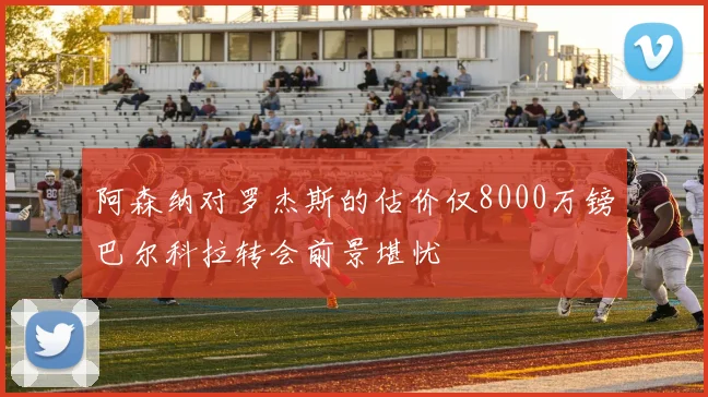 阿森纳对罗杰斯的估价仅8000万镑巴尔科拉转会前景堪忧