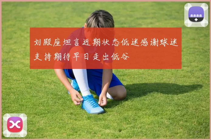 刘殿座坦言近期状态低迷感谢球迷支持期待早日走出低谷
